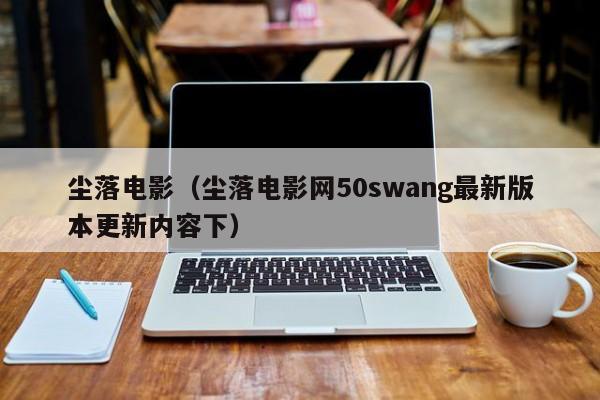 尘落电影（尘落电影网50swang最新版本更新内容下）